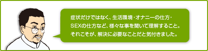 症状だけではなく、生活環境・オナニーの仕方・SEXの仕方など、様々なことを聞いて理解すること。それこそが解決に必要なことだと気づきました。