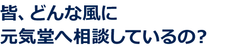 皆、どんな風に元気堂へ相談しているの？